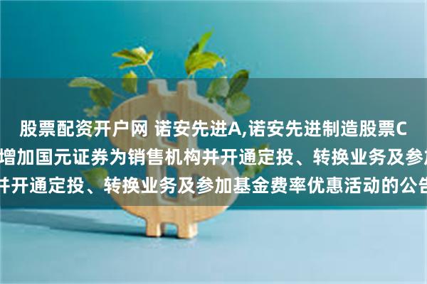股票配资开户网 诺安先进A,诺安先进制造股票C: 关于诺安先进制造股票增加国元证券为销售机构并开通定投、转换业务及参加基金费率优惠活动的公告