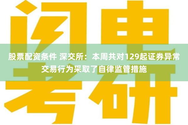 股票配资条件 深交所：本周共对129起证券异常交易行为采取了自律监管措施