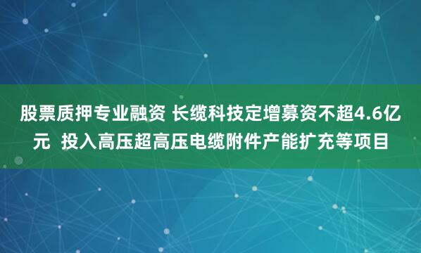 股票质押专业融资 长缆科技定增募资不超4.6亿元  投入高压超高压电缆附件产能扩充等项目