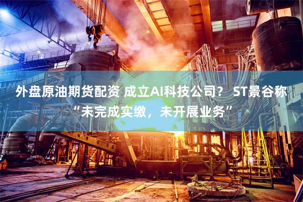 外盘原油期货配资 成立AI科技公司？ ST景谷称“未完成实缴，未开展业务”