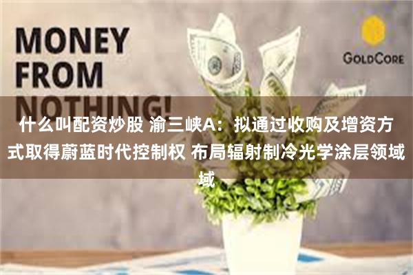 什么叫配资炒股 渝三峡A：拟通过收购及增资方式取得蔚蓝时代控制权 布局辐射制冷光学涂层领域