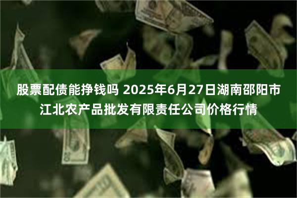股票配债能挣钱吗 2025年6月27日湖南邵阳市江北农产品批发有限责任公司价格行情