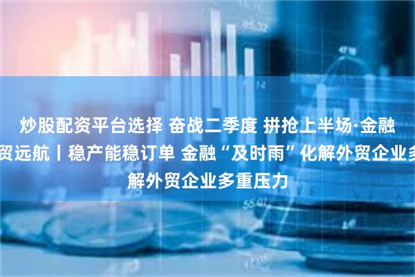 炒股配资平台选择 奋战二季度 拼抢上半场·金融助力 外贸远航丨稳产能稳订单 金融“及时雨”化解外贸企业多重压力
