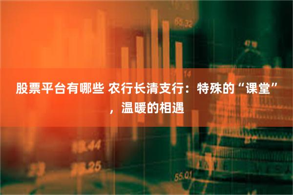 股票平台有哪些 农行长清支行：特殊的“课堂”，温暖的相遇