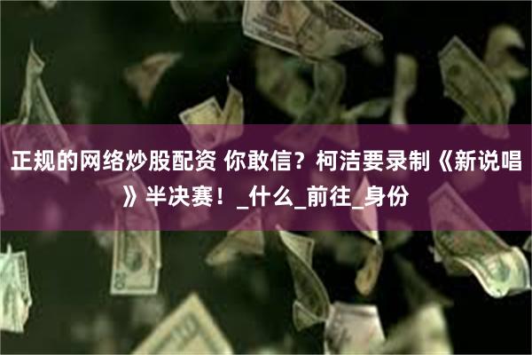 正规的网络炒股配资 你敢信？柯洁要录制《新说唱》半决赛！_什么_前往_身份