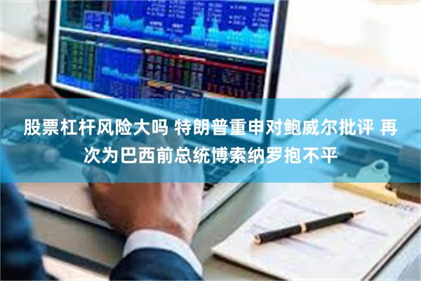股票杠杆风险大吗 特朗普重申对鲍威尔批评 再次为巴西前总统博索纳罗抱不平