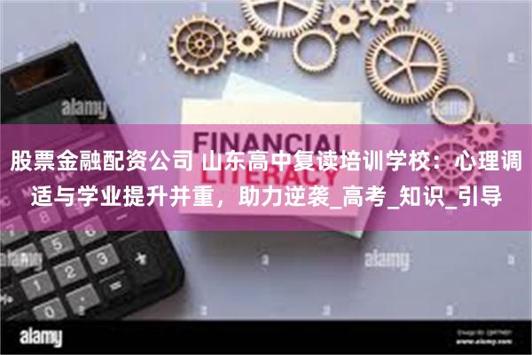 股票金融配资公司 山东高中复读培训学校：心理调适与学业提升并重，助力逆袭_高考_知识_引导