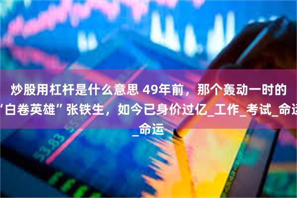 炒股用杠杆是什么意思 49年前，那个轰动一时的“白卷英雄”张铁生，如今已身价过亿_工作_考试_命运