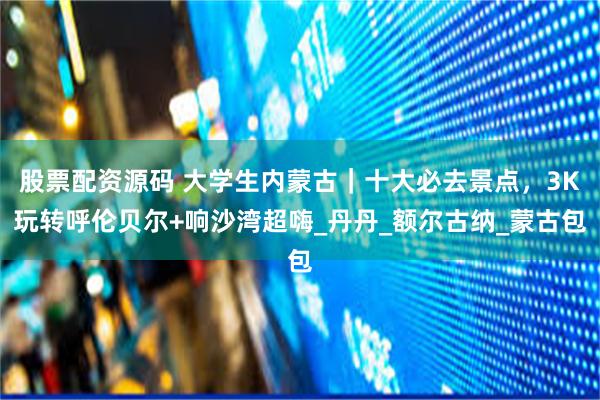 股票配资源码 大学生内蒙古｜十大必去景点，3K玩转呼伦贝尔+响沙湾超嗨_丹丹_额尔古纳_蒙古包
