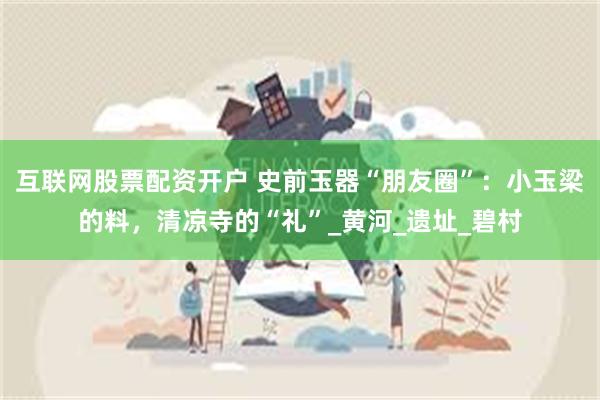 互联网股票配资开户 史前玉器“朋友圈”：小玉梁的料，清凉寺的“礼”_黄河_遗址_碧村