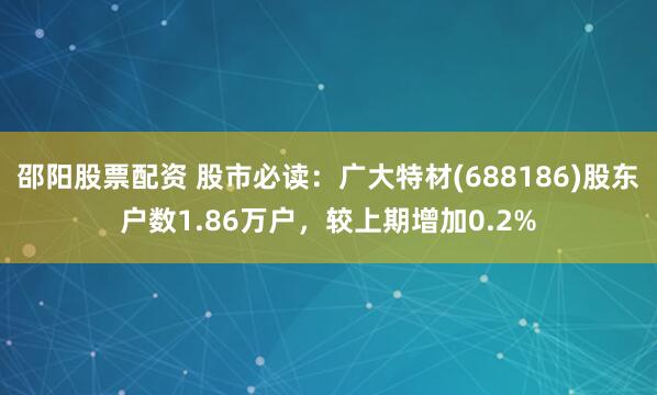 邵阳股票配资 股市必读：广大特材(688186)股东户数1.86万户，较上期增加0.2%