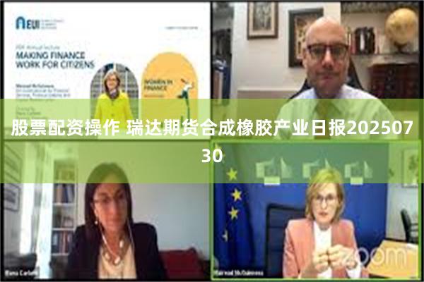 股票配资操作 瑞达期货合成橡胶产业日报20250730