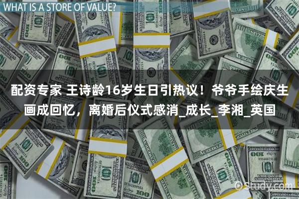 配资专家 王诗龄16岁生日引热议！爷爷手绘庆生画成回忆，离婚后仪式感消_成长_李湘_英国