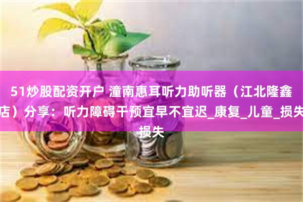 51炒股配资开户 潼南惠耳听力助听器（江北隆鑫店）分享：听力障碍干预宜早不宜迟_康复_儿童_损失
