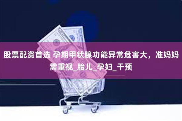 股票配资首选 孕期甲状腺功能异常危害大，准妈妈需重视_胎儿_孕妇_干预
