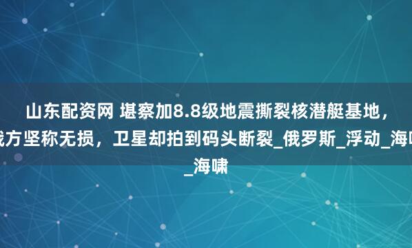 山东配资网 堪察加8.8级地震撕裂核潜艇基地，俄方坚称无损，卫星却拍到码头断裂_俄罗斯_浮动_海啸
