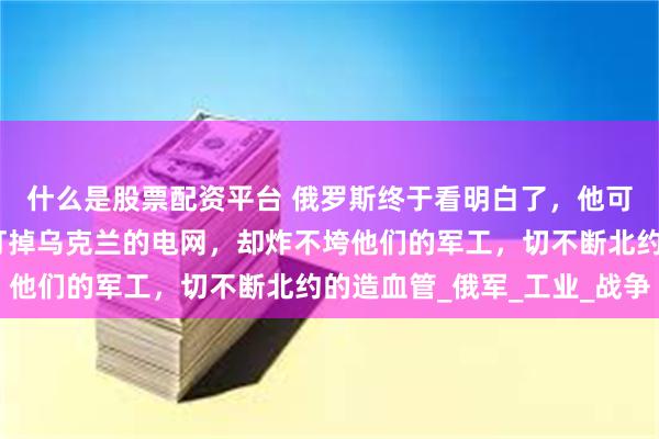 什么是股票配资平台 俄罗斯终于看明白了，他可以炸乌克兰的城市，打掉乌克兰的电网，却炸不垮他们的军工，切不断北约的造血管_俄军_工业_战争