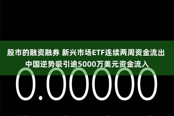 股市的融资融券 新兴市场ETF连续两周资金流出 中国逆势吸引逾5000万美元资金流入