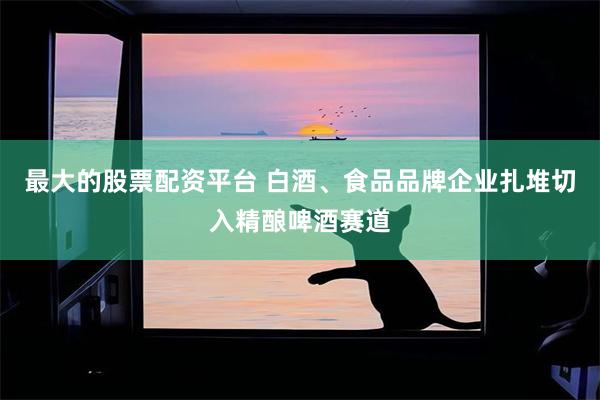 最大的股票配资平台 白酒、食品品牌企业扎堆切入精酿啤酒赛道