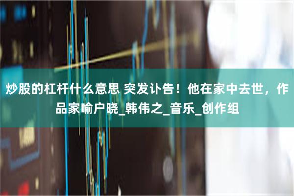 炒股的杠杆什么意思 突发讣告！他在家中去世，作品家喻户晓_韩伟之_音乐_创作组
