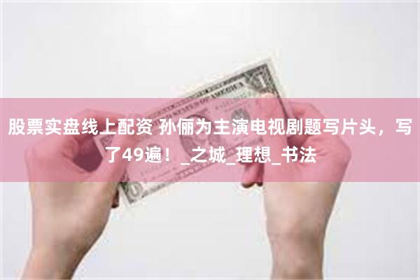 股票实盘线上配资 孙俪为主演电视剧题写片头，写了49遍！_之城_理想_书法
