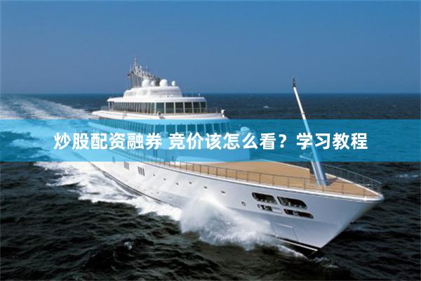 炒股配资融券 竞价该怎么看？学习教程