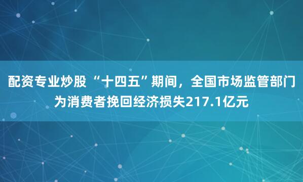 配资专业炒股 “十四五”期间，全国市场监管部门为消费者挽回经济损失217.1亿元