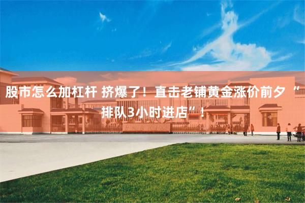 股市怎么加杠杆 挤爆了！直击老铺黄金涨价前夕 “排队3小时进店”！