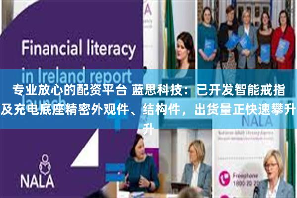 专业放心的配资平台 蓝思科技:已开发智能戒指及充电底座精密外观件、结构件,出货量正快速攀升